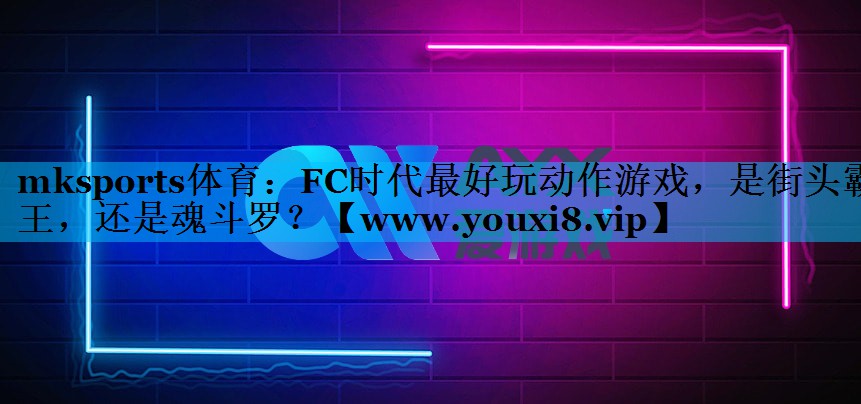 mksports体育：FC时代最好玩动作游戏，是街头霸王，还是魂斗罗？